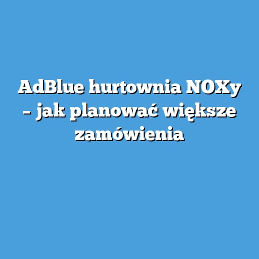 AdBlue hurtownia NOXy – jak planować większe zamówienia