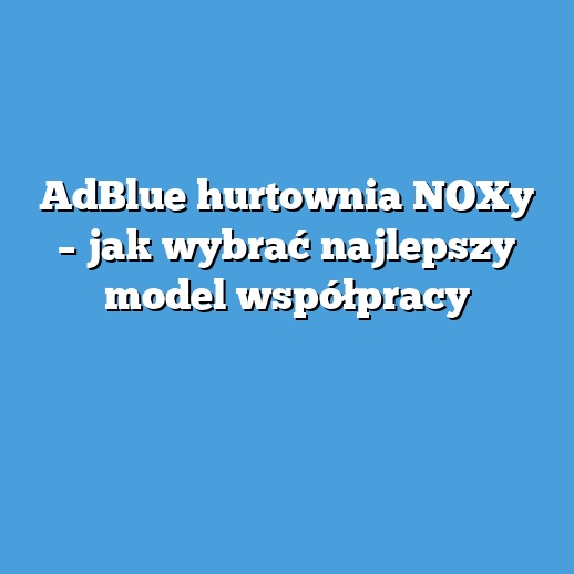 AdBlue hurtownia NOXy – jak wybrać najlepszy model współpracy