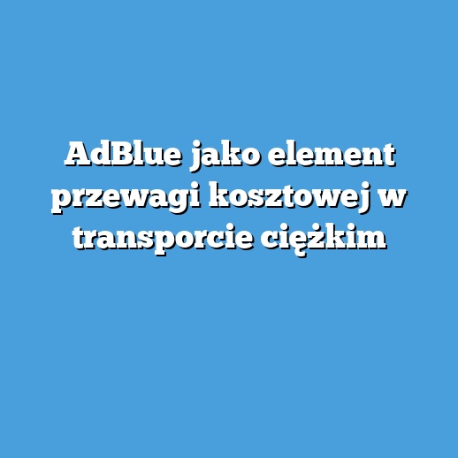 AdBlue jako element przewagi kosztowej w transporcie ciężkim
