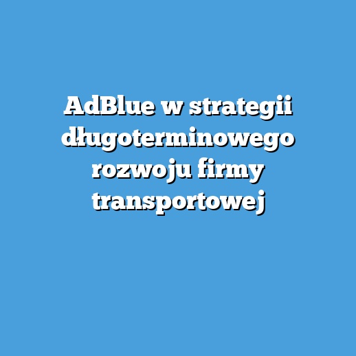 AdBlue w strategii długoterminowego rozwoju firmy transportowej
