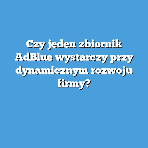 Czy jeden zbiornik AdBlue wystarczy przy dynamicznym rozwoju firmy?