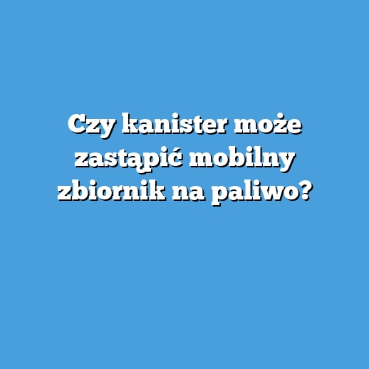 Czy kanister może zastąpić mobilny zbiornik na paliwo?