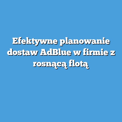 Efektywne planowanie dostaw AdBlue w firmie z rosnącą flotą