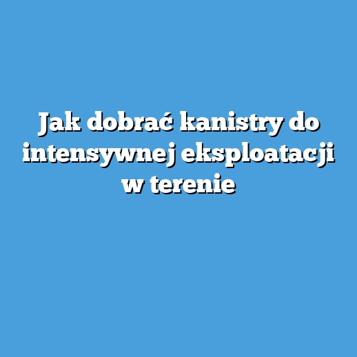 Jak dobrać kanistry do intensywnej eksploatacji w terenie