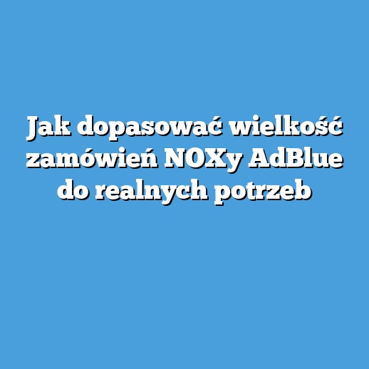 Jak dopasować wielkość zamówień NOXy AdBlue do realnych potrzeb
