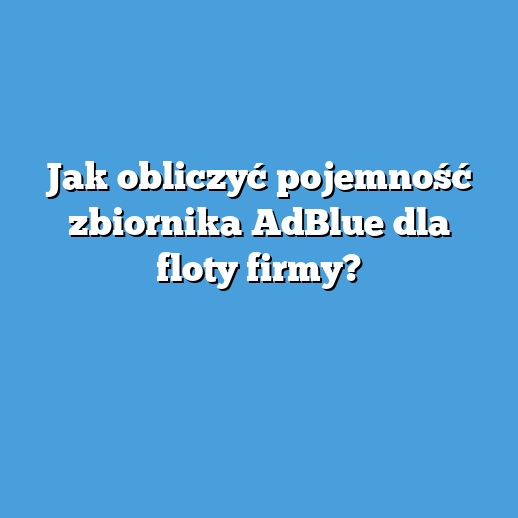 Jak obliczyć pojemność zbiornika AdBlue dla floty firmy?
