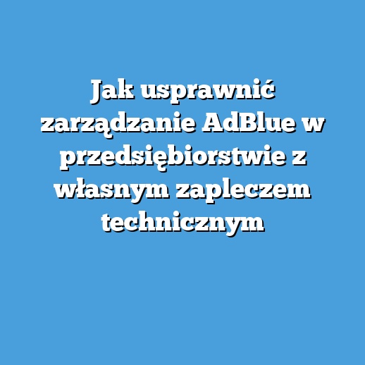 Jak usprawnić zarządzanie AdBlue w przedsiębiorstwie z własnym zapleczem technicznym