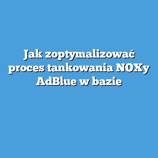 Jak zoptymalizować proces tankowania NOXy AdBlue w bazie