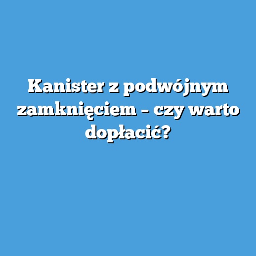 Kanister z podwójnym zamknięciem – czy warto dopłacić?