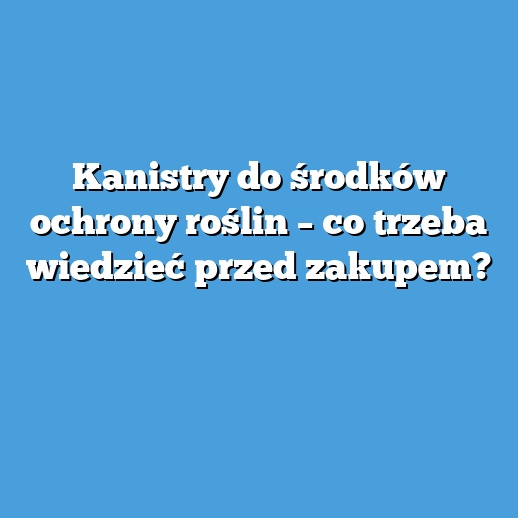 Kanistry do środków ochrony roślin – co trzeba wiedzieć przed zakupem?