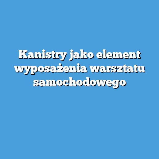Kanistry jako element wyposażenia warsztatu samochodowego