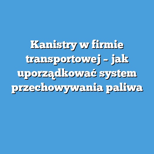 Kanistry w firmie transportowej – jak uporządkować system przechowywania paliwa