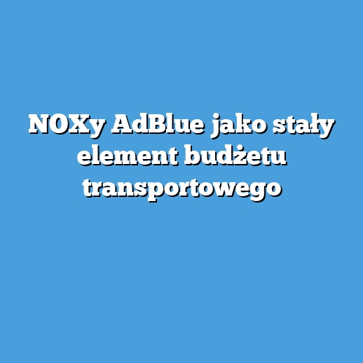 NOXy AdBlue jako stały element budżetu transportowego