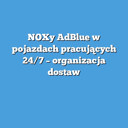 NOXy AdBlue w pojazdach pracujących 24/7 – organizacja dostaw