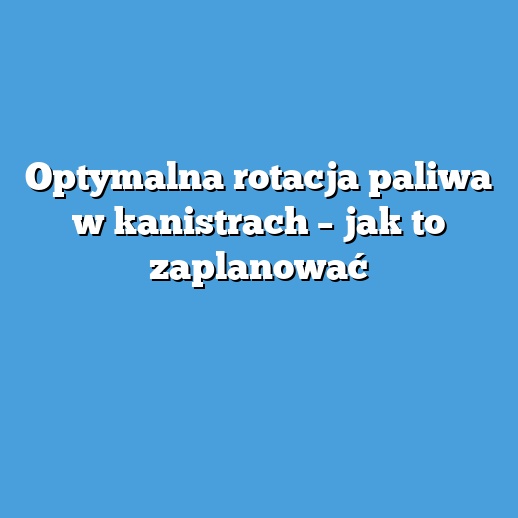 Optymalna rotacja paliwa w kanistrach – jak to zaplanować Optymalna rotacja paliwa w kanistrach – jak to zaplanować
