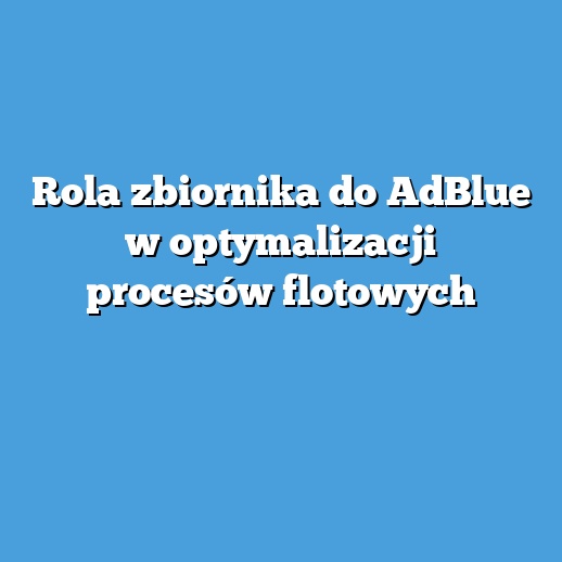 Rola zbiornika do AdBlue w optymalizacji procesów flotowych