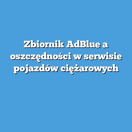 Zbiornik AdBlue a oszczędności w serwisie pojazdów ciężarowych