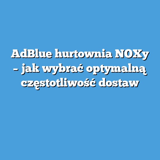 AdBlue hurtownia NOXy – jak wybrać optymalną częstotliwość dostaw