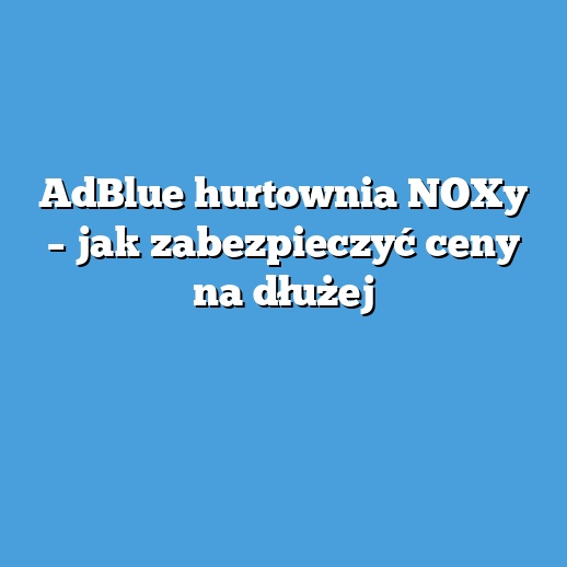 AdBlue hurtownia NOXy – jak zabezpieczyć ceny na dłużej