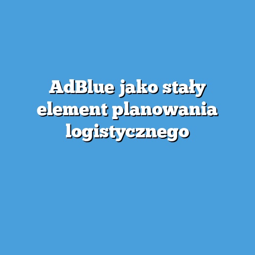 AdBlue jako stały element planowania logistycznego
