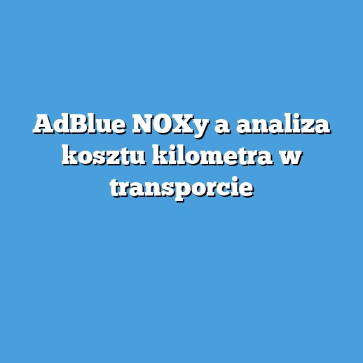 AdBlue NOXy a analiza kosztu kilometra w transporcie