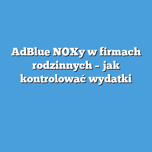 AdBlue NOXy w firmach rodzinnych – jak kontrolować wydatki