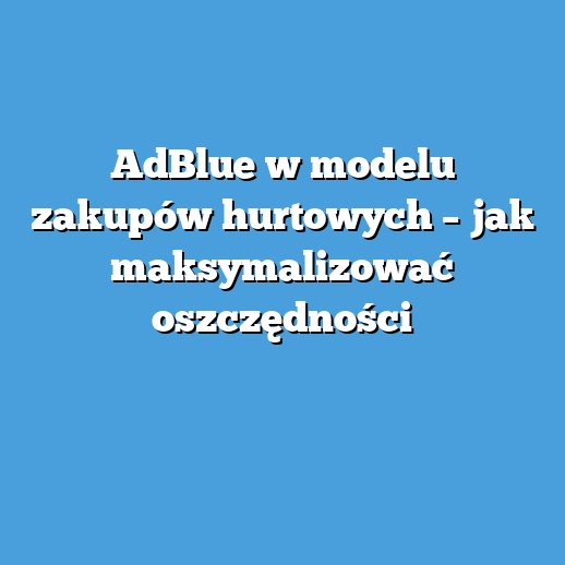 AdBlue w modelu zakupów hurtowych – jak maksymalizować oszczędności AdBlue w modelu zakupów hurtowych – jak maksymalizować oszczędności