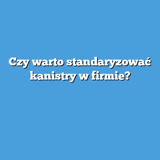 Czy warto standaryzować kanistry w firmie? Czy warto standaryzować kanistry w firmie?