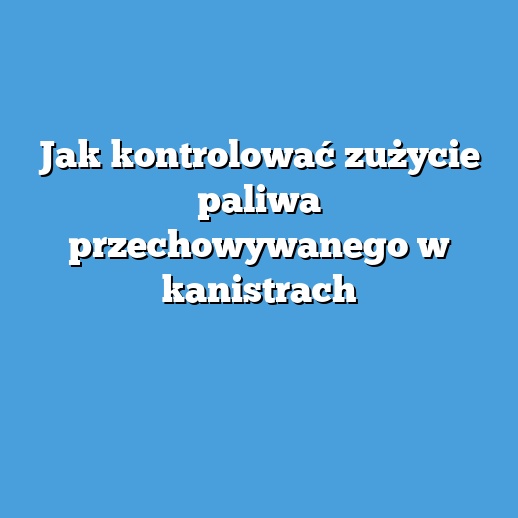 Jak kontrolować zużycie paliwa przechowywanego w kanistrach