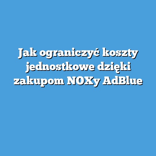 Jak ograniczyć koszty jednostkowe dzięki zakupom NOXy AdBlue