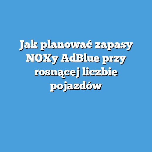 Jak planować zapasy NOXy AdBlue przy rosnącej liczbie pojazdów
