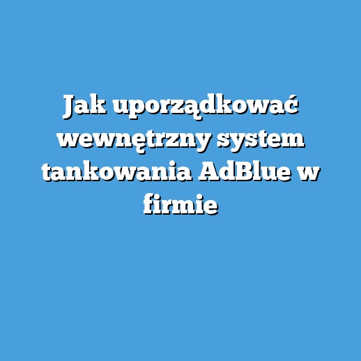 Jak uporządkować wewnętrzny system tankowania AdBlue w firmie