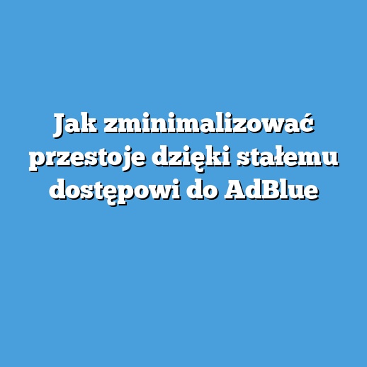 Jak zminimalizować przestoje dzięki stałemu dostępowi do AdBlue