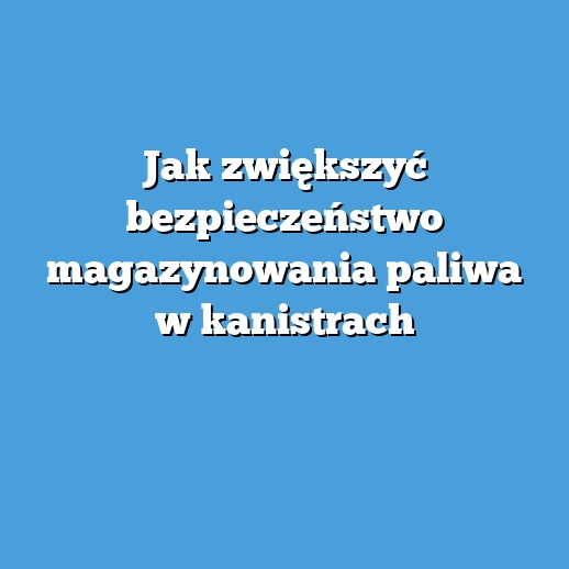 Jak zwiększyć bezpieczeństwo magazynowania paliwa w kanistrach