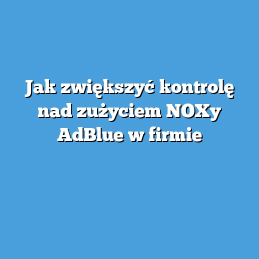 Jak zwiększyć kontrolę nad zużyciem NOXy AdBlue w firmie