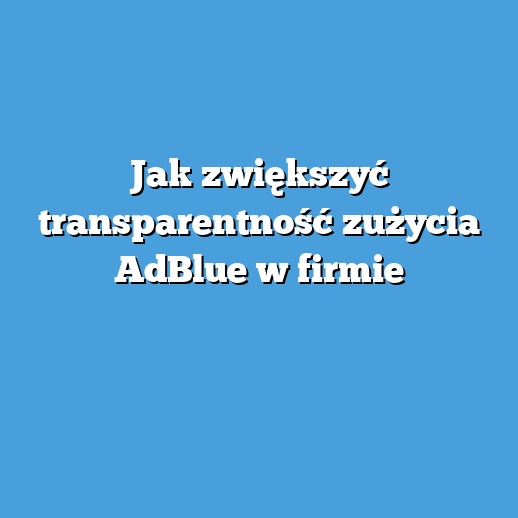 Jak zwiększyć transparentność zużycia AdBlue w firmie