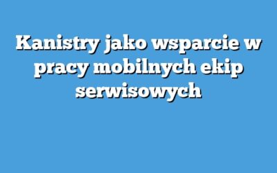 Kanistry jako wsparcie w pracy mobilnych ekip serwisowych