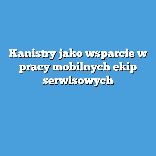 Kanistry jako wsparcie w pracy mobilnych ekip serwisowych Kanistry jako wsparcie w pracy mobilnych ekip serwisowych