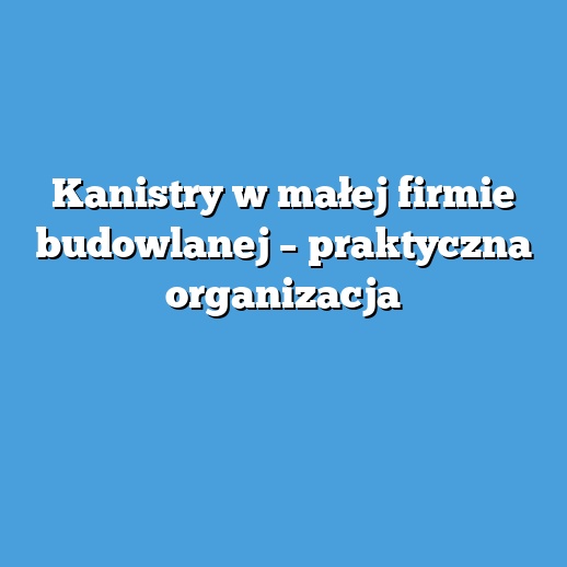 Kanistry w małej firmie budowlanej – praktyczna organizacja Kanistry w małej firmie budowlanej – praktyczna organizacja