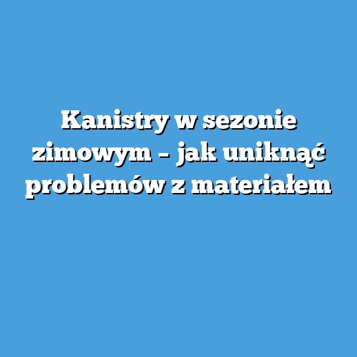 Kanistry w sezonie zimowym – jak uniknąć problemów z materiałem