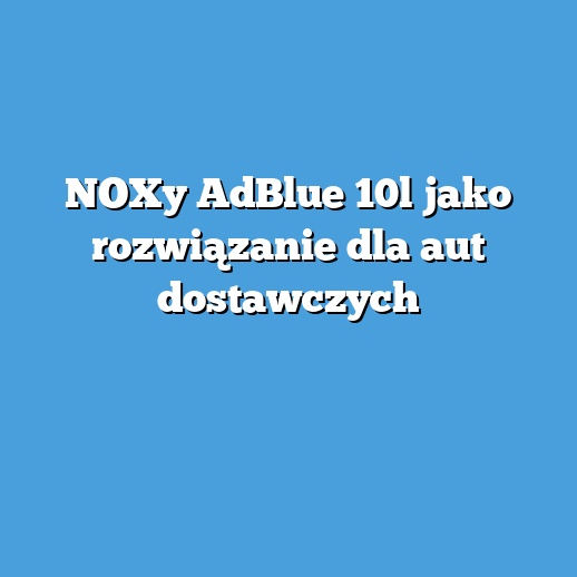 NOXy AdBlue 10l jako rozwiązanie dla aut dostawczych NOXy AdBlue 10l jako rozwiązanie dla aut dostawczych