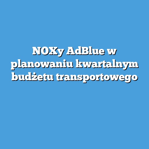 NOXy AdBlue w planowaniu kwartalnym budżetu transportowego