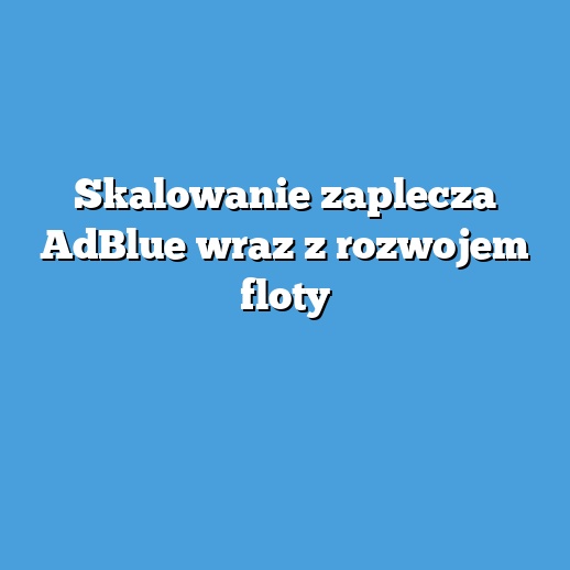 Skalowanie zaplecza AdBlue wraz z rozwojem floty