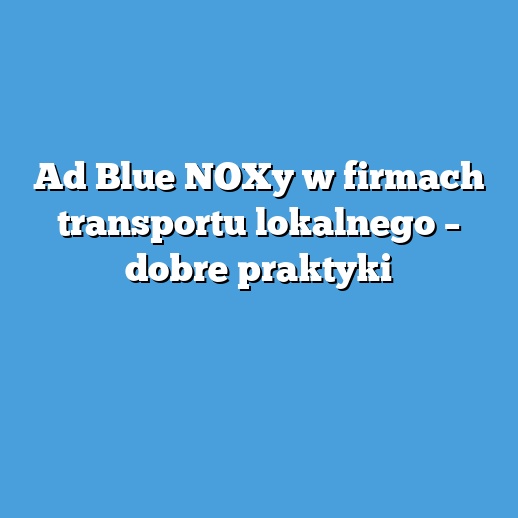 Ad Blue NOXy w firmach transportu lokalnego – dobre praktyki
