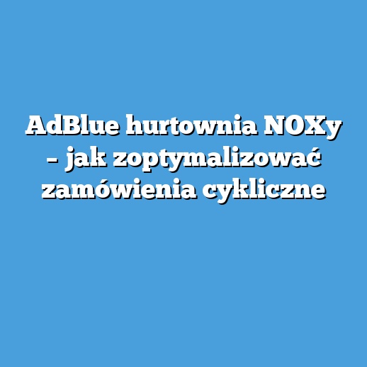 AdBlue hurtownia NOXy – jak zoptymalizować zamówienia cykliczne