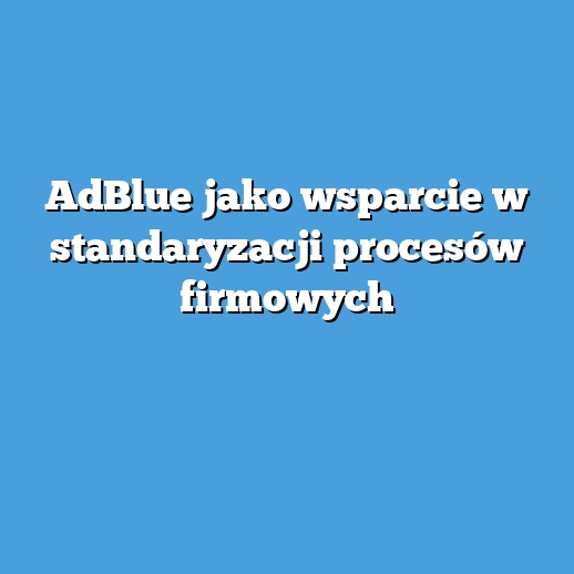 AdBlue jako wsparcie w standaryzacji procesów firmowych