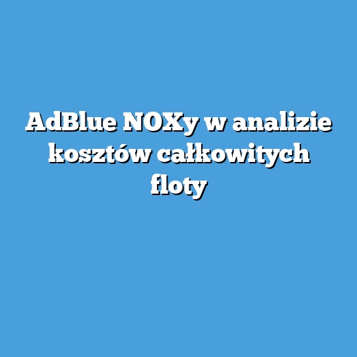 AdBlue NOXy w analizie kosztów całkowitych floty AdBlue NOXy w analizie kosztów całkowitych floty