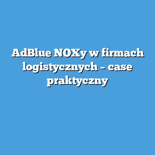 AdBlue NOXy w firmach logistycznych – case praktyczny