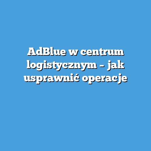 AdBlue w centrum logistycznym – jak usprawnić operacje