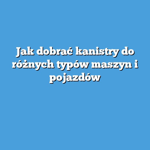 Jak dobrać kanistry do różnych typów maszyn i pojazdów